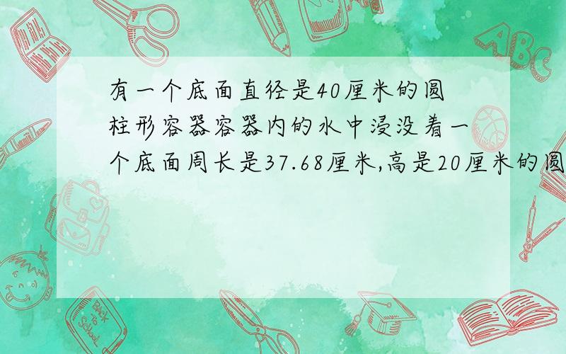 有一个底面直径是40厘米的圆柱形容器容器内的水中浸没着一个底面周长是37.68厘米,高是20厘米的圆锥形铁块当取出铁块后,容器中的水面下降了几厘米?