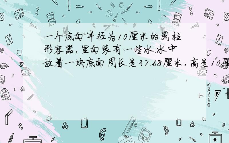 一个底面半径为10厘米的圆柱形容器,里面装有一些水.水中放着一块底面周长是37.68厘米,高是10厘米的圆锥形铁块.当铁块从水中取出后,容器中水面高度下降了几厘米?