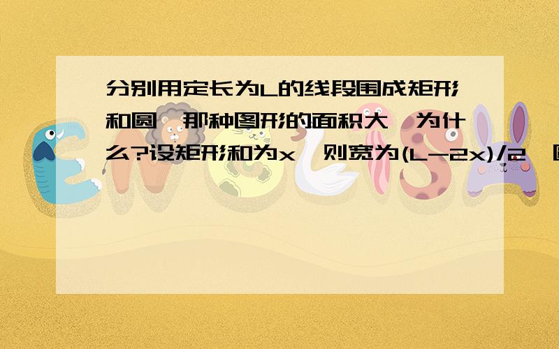 分别用定长为L的线段围成矩形和圆,那种图形的面积大,为什么?设矩形和为x,则宽为(L-2x)/2,圆半径为L/(2π)S矩形=x*(L-2x)/2=(-2x²+Lx)/2=[-2(x-L/4)²+L²/8]/2≤L²/16S圆形=π[L/(2π)]²=L²/(4