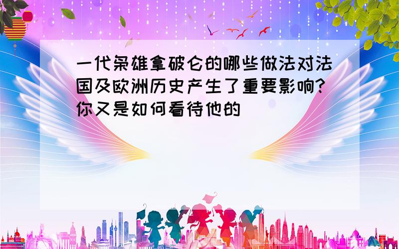 一代枭雄拿破仑的哪些做法对法国及欧洲历史产生了重要影响?你又是如何看待他的