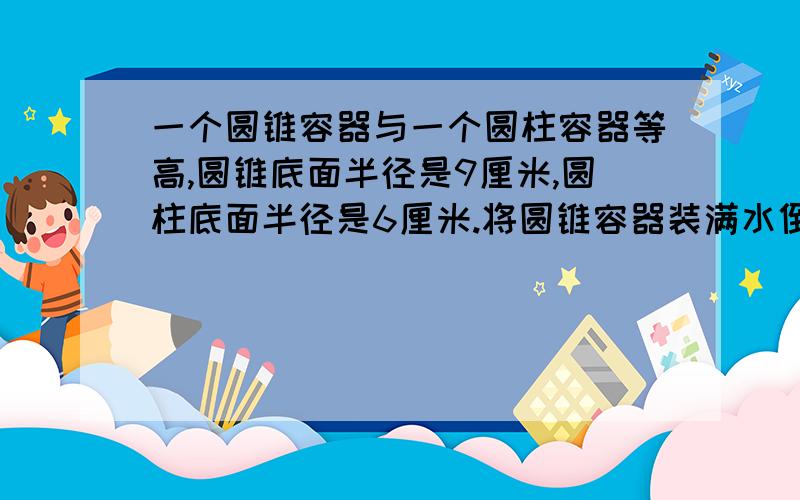 一个圆锥容器与一个圆柱容器等高,圆锥底面半径是9厘米,圆柱底面半径是6厘米.将圆锥容器装满水倒入圆柱中此时水深比圆柱高的一半还多15厘米.求容器的高是多少厘米