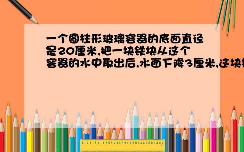 一个圆柱形玻璃容器的底面直径是20厘米,把一块铁块从这个容器的水中取出后,水面下降3厘米,这块铁块的体积是多少?