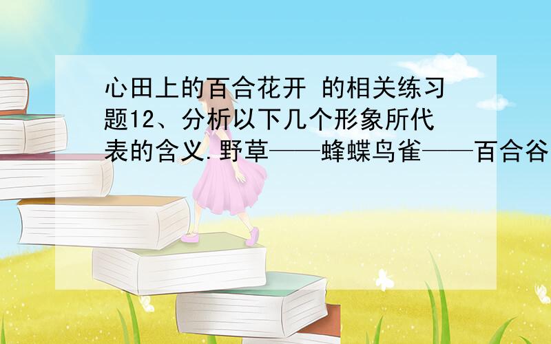 心田上的百合花开 的相关练习题12、分析以下几个形象所代表的含义.野草——蜂蝶鸟雀——百合谷地——13、文中最后一句话的含义是什么?本文给了你什么启示?