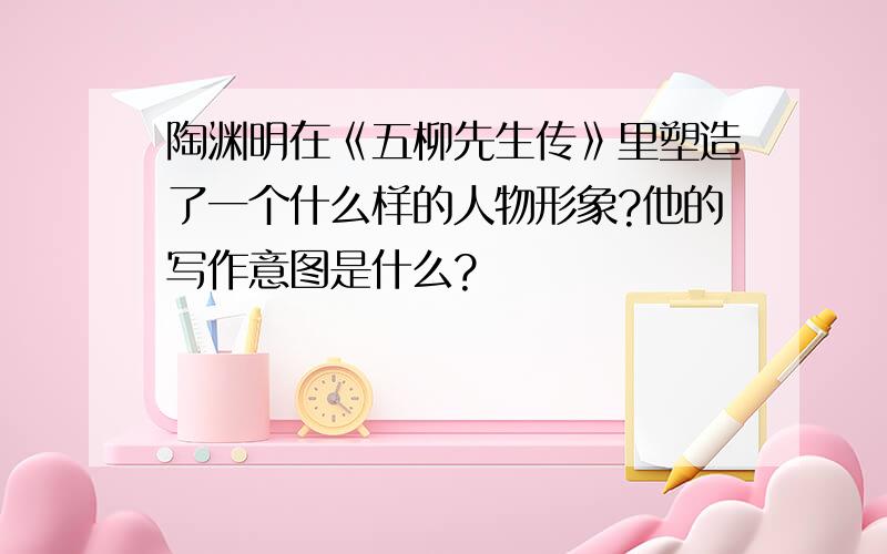 陶渊明在《五柳先生传》里塑造了一个什么样的人物形象?他的写作意图是什么?