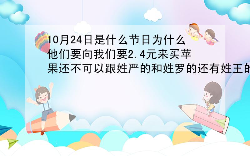 10月24日是什么节日为什么他们要向我们要2.4元来买苹果还不可以跟姓严的和姓罗的还有姓王的要呢?在那天的前四天,要跟24个人要1毛钱还要要2.4元呢?在24号那天哪着2.4去买一个苹果不能要退