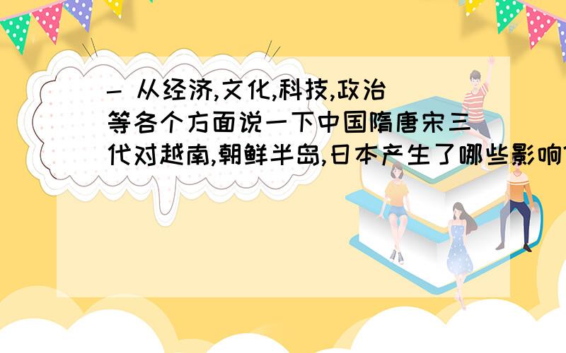 - 从经济,文化,科技,政治等各个方面说一下中国隋唐宋三代对越南,朝鲜半岛,日本产生了哪些影响?要从不同的角度（经济,文化,宗教,贸易等各方面）,分别说明一下,中国的隋唐宋朝的这个时期