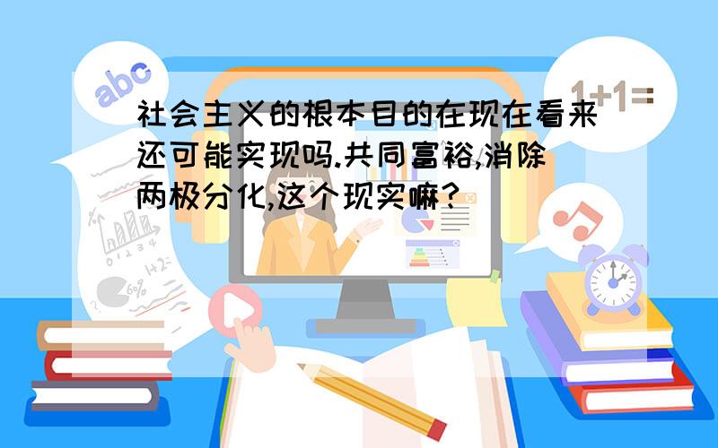 社会主义的根本目的在现在看来还可能实现吗.共同富裕,消除两极分化,这个现实嘛?