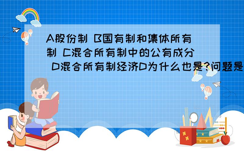 A股份制 B国有制和集体所有制 C混合所有制中的公有成分 D混合所有制经济D为什么也是?问题是我国公有制的实现形式? 答案AD