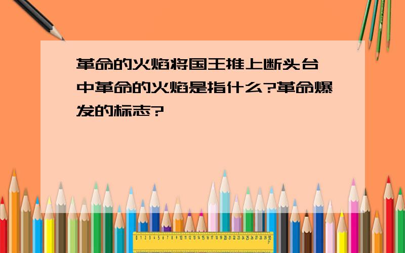 革命的火焰将国王推上断头台 中革命的火焰是指什么?革命爆发的标志?