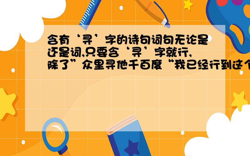 含有‘寻’字的诗句词句无论是还是词,只要含‘寻’字就行,除了”众里寻他千百度“我已经行到这个了,再帮忙想点别的!