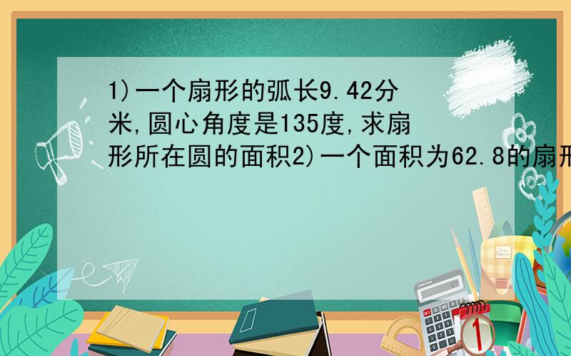 1)一个扇形的弧长9.42分米,圆心角度是135度,求扇形所在圆的面积2)一个面积为62.8的扇形,这个扇形所在圆的面积是188.4平方厘米,扇形的圆心角度是多少?3)将一个半径为5厘米的圆分割成半径相等