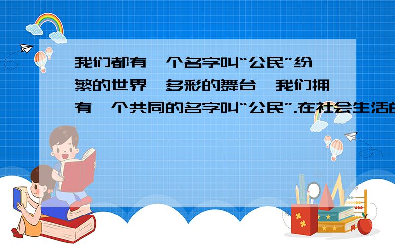 我们都有一个名字叫“公民”纷繁的世界,多彩的舞台,我们拥有一个共同的名字叫“公民”.在社会生活的大舞台上,每个公民都可能“扮演”各种角色：子女、家长、学生、老师,顾客.亲爱的