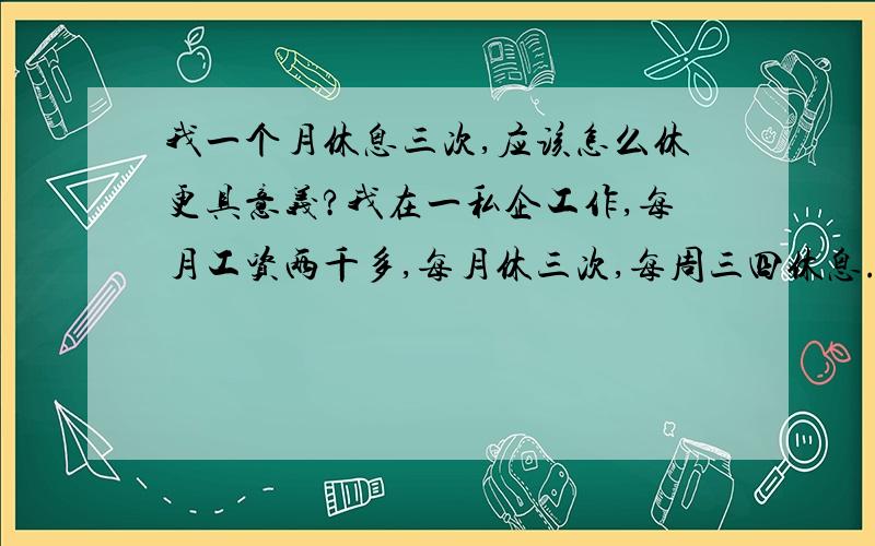 我一个月休息三次,应该怎么休更具意义?我在一私企工作,每月工资两千多,每月休三次,每周三四休息.自己一月花四百到七百就够用,但却觉得活着很无聊,除了工作,放假就窝在家里不知道做什