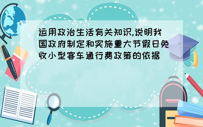 运用政治生活有关知识,说明我国政府制定和实施重大节假日免收小型客车通行费政策的依据