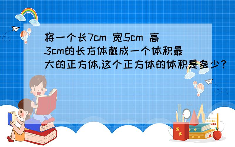 将一个长7cm 宽5cm 高3cm的长方体截成一个体积最大的正方体,这个正方体的体积是多少?