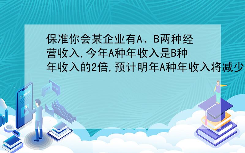 保准你会某企业有A、B两种经营收入,今年A种年收入是B种年收入的2倍,预计明年A种年收入将减少百分之十,B种年收入将增加百分之十八.问明年该企业的年总收入是增加还是减少?