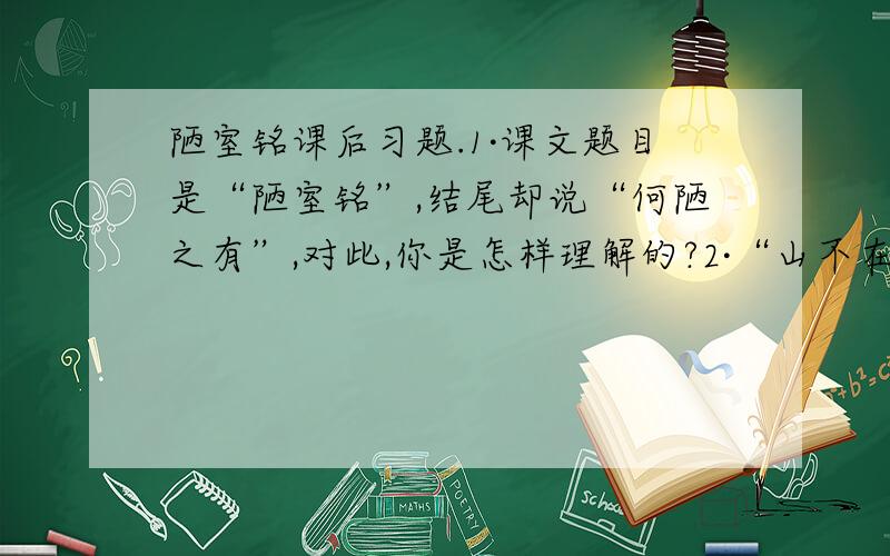 陋室铭课后习题.1·课文题目是“陋室铭”,结尾却说“何陋之有”,对此,你是怎样理解的?2·“山不在高,有仙则名；水不在深,有龙则灵”课文开篇没有直接写“陋室”,而是从山水写起,你能谈