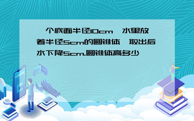 一个底面半径10cm,水里放着半径5cm的圆锥体,取出后水下降5cm.圆锥体高多少