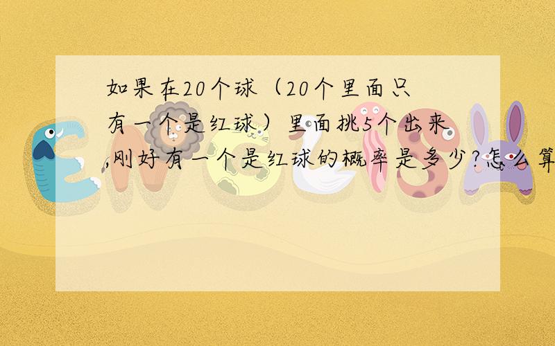 如果在20个球（20个里面只有一个是红球）里面挑5个出来,刚好有一个是红球的概率是多少?怎么算呢?如果挑6个出来,都没有红球的概率又是怎样算.把原理和公式都说清楚点哦.