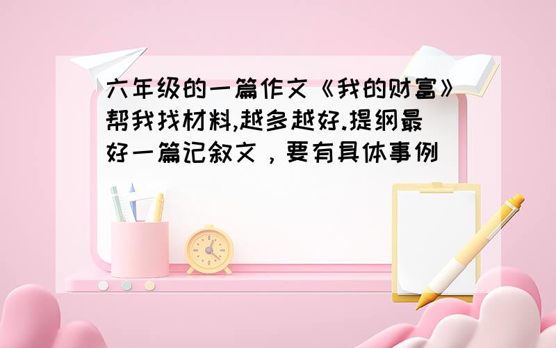 六年级的一篇作文《我的财富》帮我找材料,越多越好.提纲最好一篇记叙文，要有具体事例