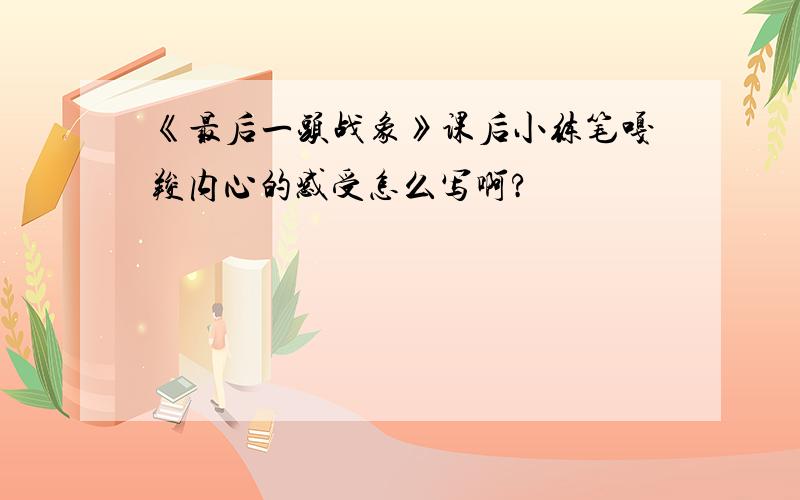 《最后一头战象》课后小练笔嘎羧内心的感受怎么写啊?