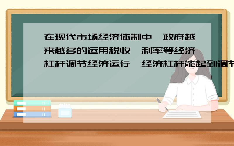 在现代市场经济体制中,政府越来越多的运用税收,利率等经济杠杆调节经济运行,经济杠杆能起到调节作用原因答案是直接关系着市场主体利益,