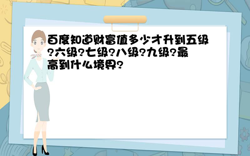 百度知道财富值多少才升到五级?六级?七级?八级?九级?最高到什么境界?