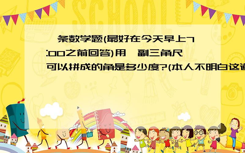 一条数学题(最好在今天早上7:00之前回答)用一副三角尺可以拼成的角是多少度?(本人不明白这道题的意思最好说说这题的意思!)(1)100度(2)105度(3)110度