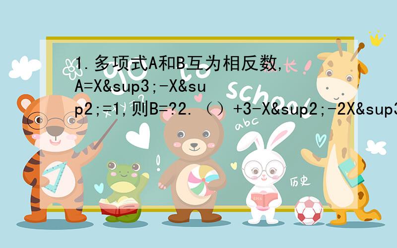 1.多项式A和B互为相反数,A=X³-X²=1,则B=?2.（）+3-X²-2X³-3+X-3X²5X³3.已知多项式M乘X的五次方+NX³+PX-Y=Y,当X=-2时,Y=5,当X=2时,求Y的值.4.已知A³+B³=27,A²B-AB²=-6,求（B&s