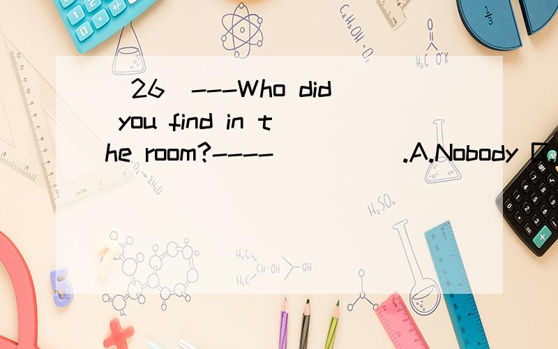 （26）---Who did you find in the room?----_____.A.Nobody B.Nothing C.None D.Neither(30)---The medicine tastes so bad.----It surely does.But it will_____you good.A give B want C do D help