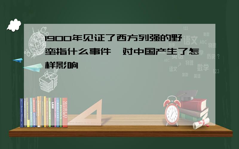 1900年见证了西方列强的野蛮指什么事件,对中国产生了怎样影响