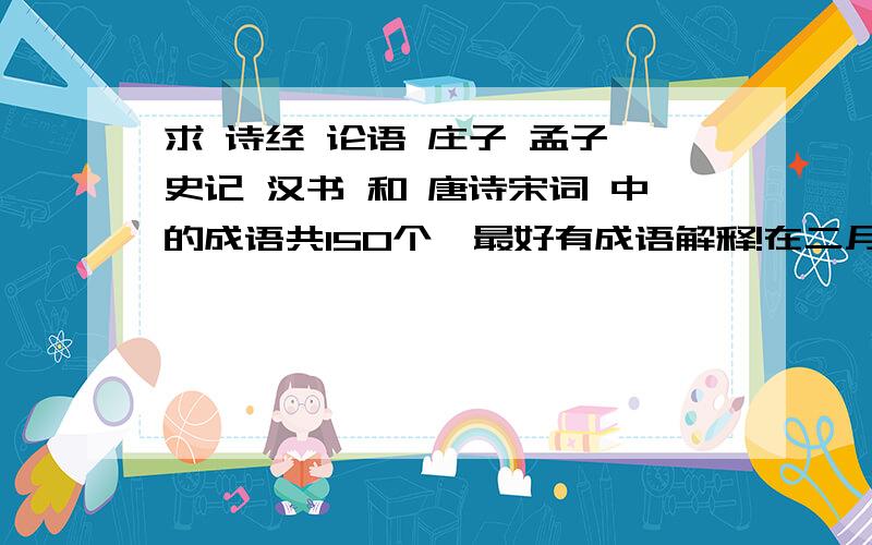 求 诗经 论语 庄子 孟子 史记 汉书 和 唐诗宋词 中的成语共150个,最好有成语解释!在二月二十二日之前且有解释的,会给财富~