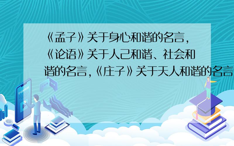 《孟子》关于身心和谐的名言,《论语》关于人己和谐、社会和谐的名言,《庄子》关于天人和谐的名言.