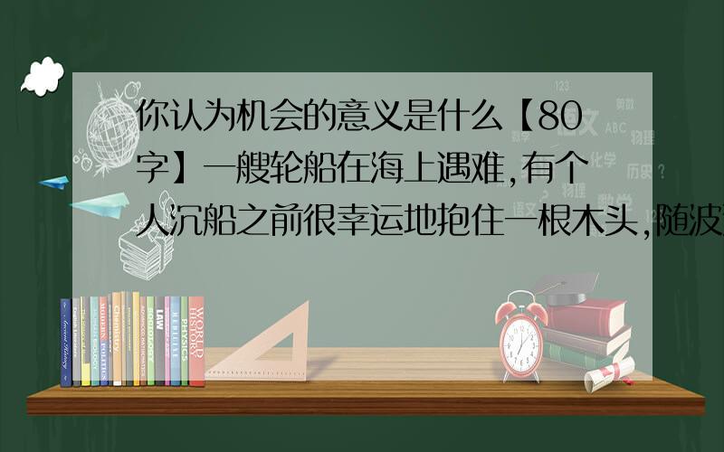 你认为机会的意义是什么【80字】一艘轮船在海上遇难,有个人沉船之前很幸运地抱住一根木头,随波逐流地漂到一个小岛上.他没有丧失信心,走遍全岛,几乎把所有能吃的东西都找了来,并用木