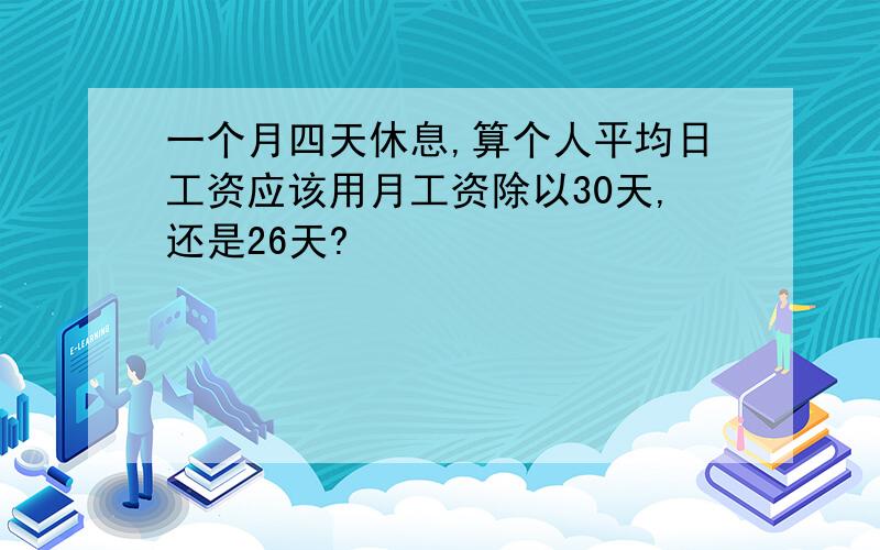 一个月四天休息,算个人平均日工资应该用月工资除以30天,还是26天?