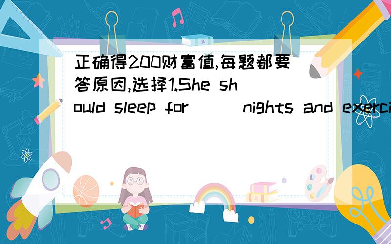 正确得200财富值,每题都要答原因,选择1.She should sleep for （ ）nights and exercise （ ）A.a little ；stay health B.a little;to stay healthy C.a few;to stay healthy D.a few;stay health2.She has fever.She needs （ )water.A.drink a