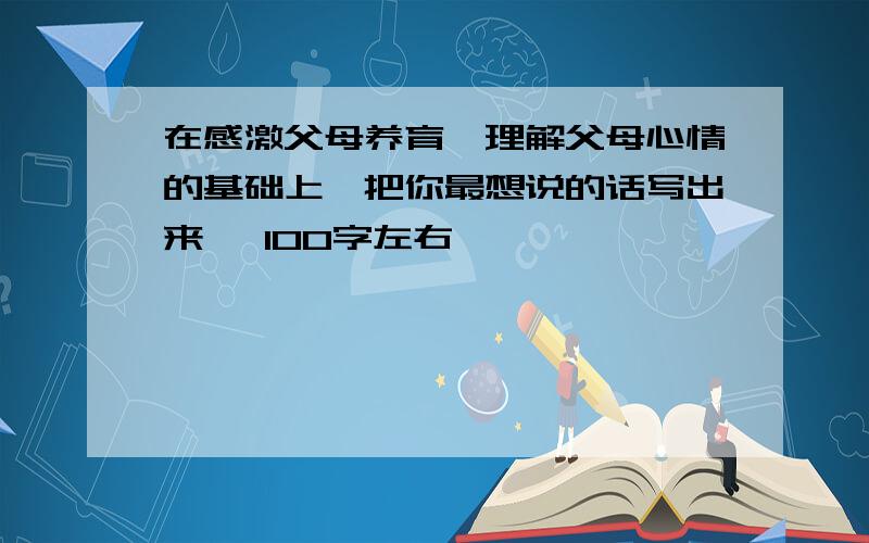 在感激父母养育、理解父母心情的基础上,把你最想说的话写出来 ,100字左右