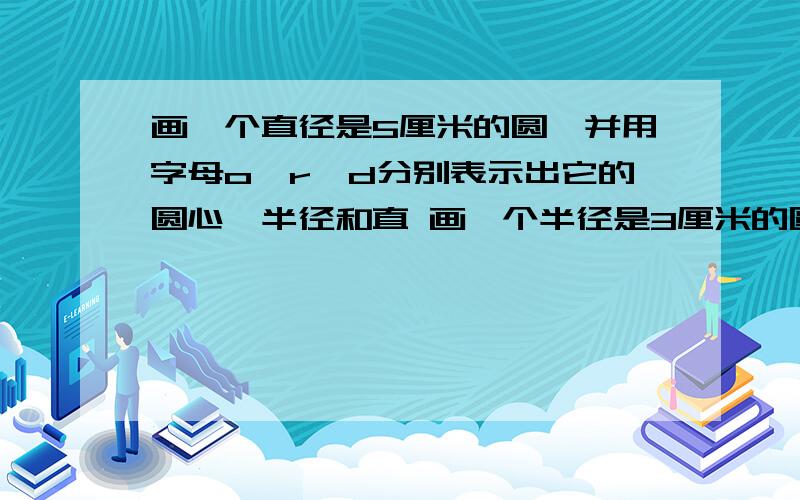 画一个直径是5厘米的圆,并用字母o、r、d分别表示出它的圆心、半径和直 画一个半径是3厘米的圆 画一个直径是3厘米的圆比较下面每组中两个圆的大小：（1）半径1厘米的圆和直径1厘米的圆