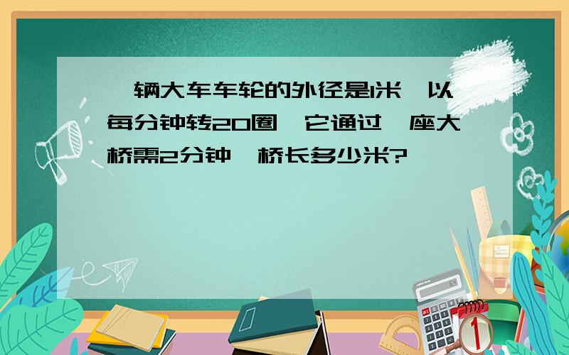 一辆大车车轮的外径是1米,以每分钟转20圈,它通过一座大桥需2分钟,桥长多少米?