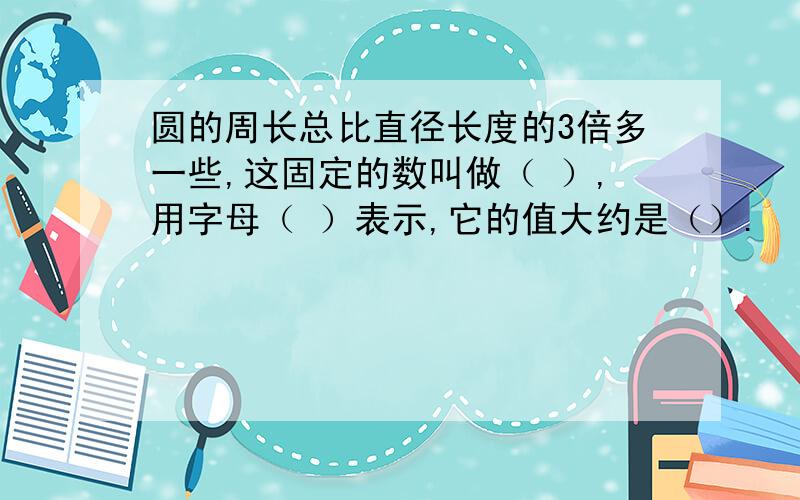 圆的周长总比直径长度的3倍多一些,这固定的数叫做（ ）,用字母（ ）表示,它的值大约是（）.