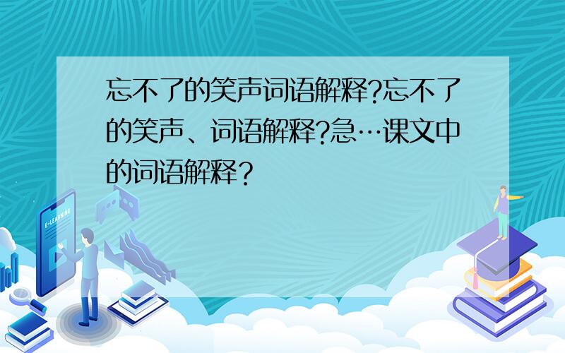 忘不了的笑声词语解释?忘不了的笑声、词语解释?急…课文中的词语解释？