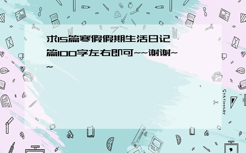 求15篇寒假假期生活日记,一篇100字左右即可~~谢谢~~