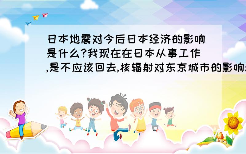 日本地震对今后日本经济的影响是什么?我现在在日本从事工作,是不应该回去,核辐射对东京城市的影响程度大吗?