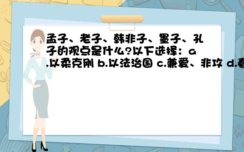 孟子、老子、韩非子、墨子、孔子的观点是什么?以下选择：a.以柔克刚 b.以法治国 c.兼爱、非攻 d.春秋无义战 e.因材施教