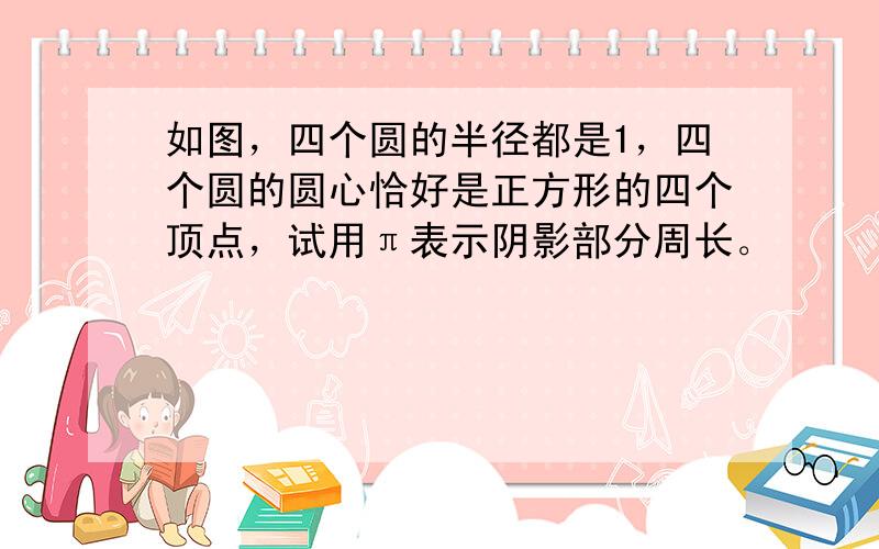 如图，四个圆的半径都是1，四个圆的圆心恰好是正方形的四个顶点，试用π表示阴影部分周长。