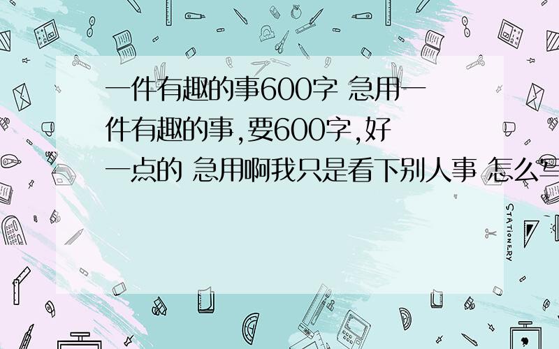 一件有趣的事600字 急用一件有趣的事,要600字,好 一点的 急用啊我只是看下别人事 怎么写的这个作文