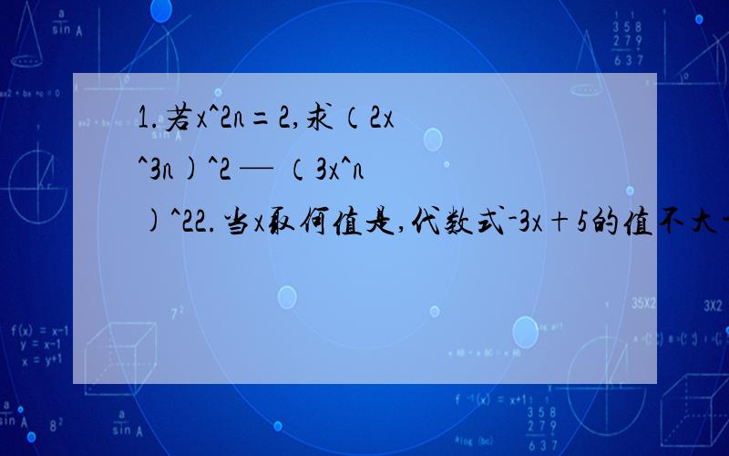 1.若x^2n=2,求（2x^3n)^2 — （3x^n)^22.当x取何值是,代数式-3x+5的值不大于43.当m取何值时,关于x的方程2分之1x—1=m的解不小于-34.写出满足下列条件的 两个 不等式① 0是这个不等式的一个解② 不等