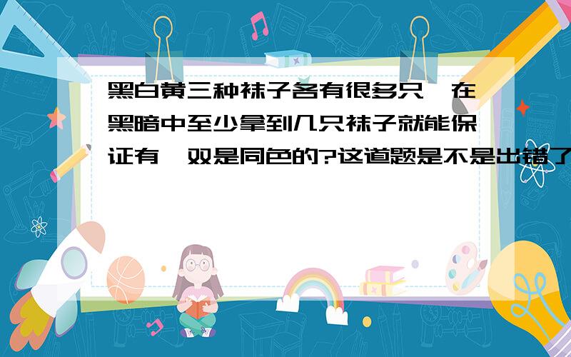 黑白黄三种袜子各有很多只,在黑暗中至少拿到几只袜子就能保证有一双是同色的?这道题是不是出错了.