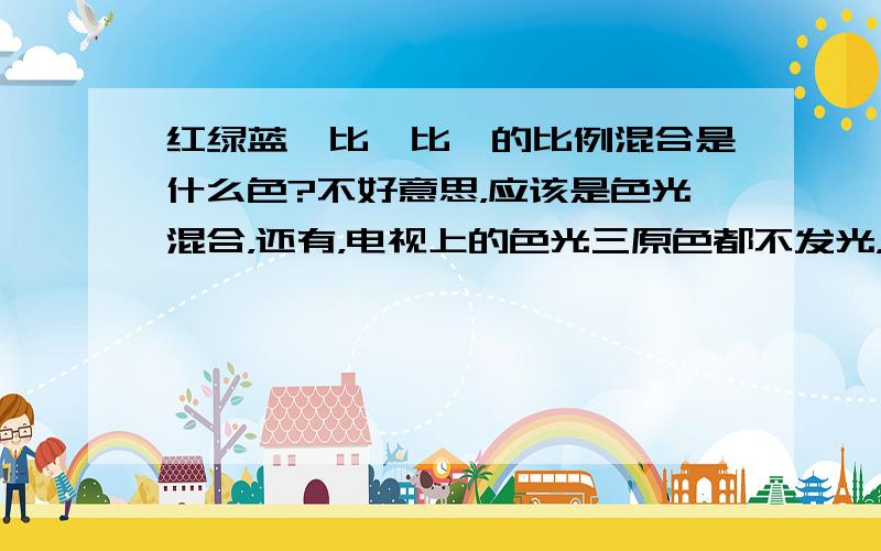 红绿蓝一比一比一的比例混合是什么色?不好意思，应该是色光混合，还有，电视上的色光三原色都不发光，那块区域是什么色的？