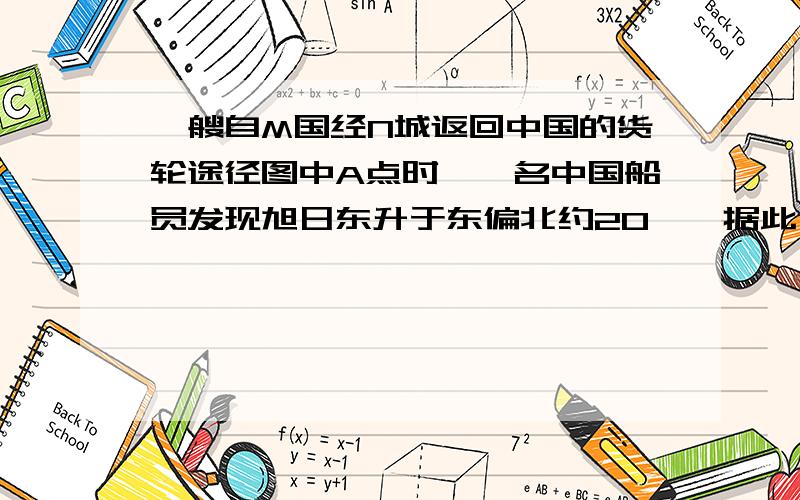 一艘自M国经N城返回中国的货轮途径图中A点时,一名中国船员发现旭日东升于东偏北约20°,据此分析：1.该日天安门广场的升旗时间可能是A.6:00 B.5:00 C.7:00 D.5:452.轮船行至B时正值正午,轮船的航